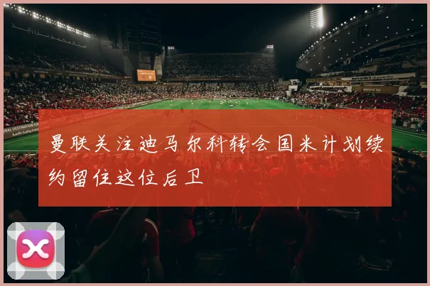 曼联关注迪马尔科转会国米计划续约留住这位后卫