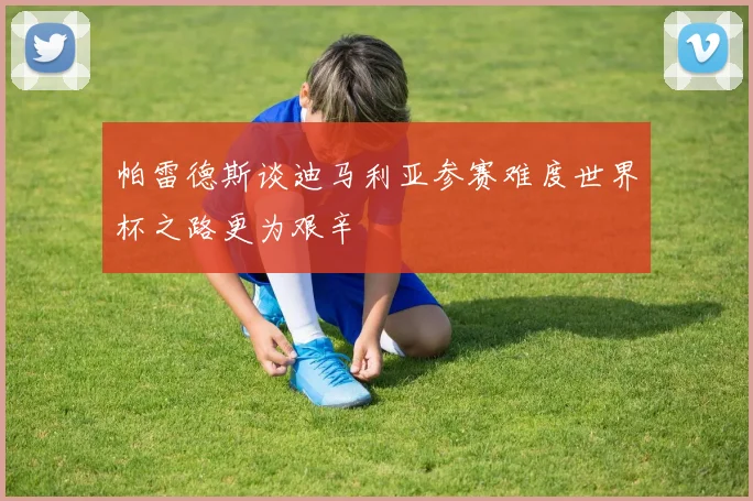 帕雷德斯谈迪马利亚参赛难度世界杯之路更为艰辛