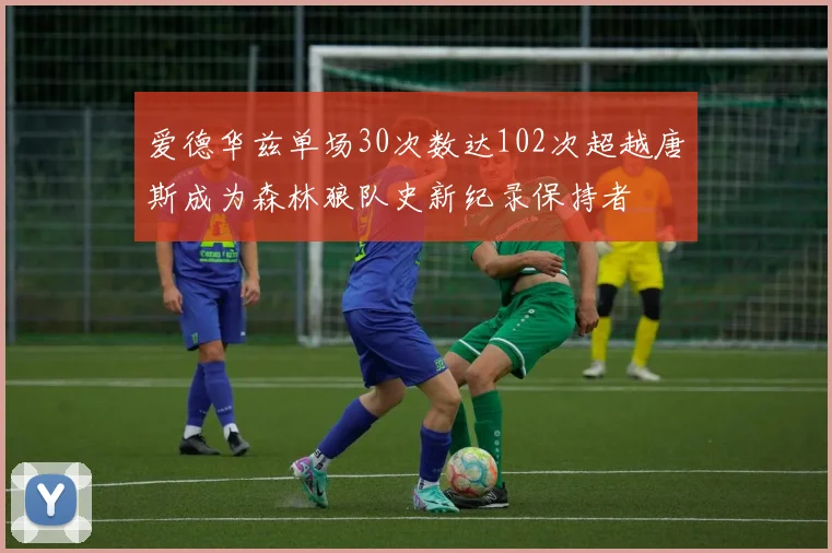爱德华兹单场30次数达102次超越唐斯成为森林狼队史新纪录保持者