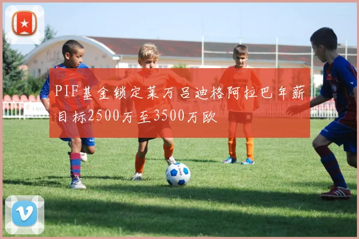 PIF基金锁定莱万吕迪格阿拉巴年薪目标2500万至3500万欧