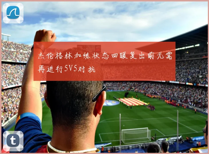 杰伦格林加练状态回暖复出前无需再进行5V5对抗