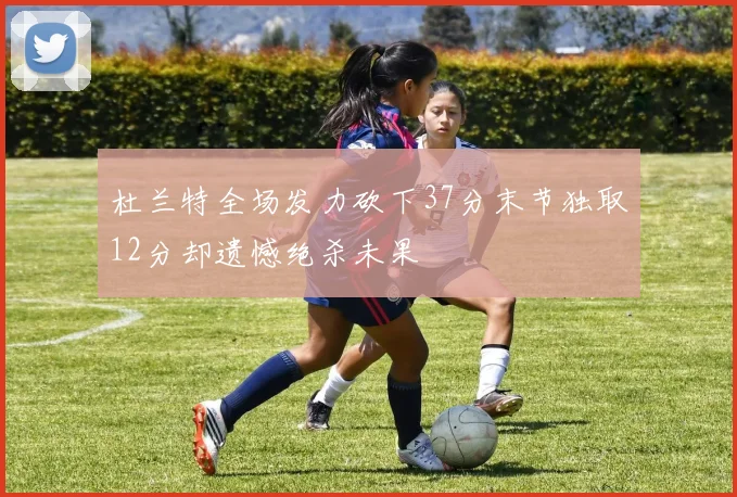 杜兰特全场发力砍下37分末节独取12分却遗憾绝杀未果