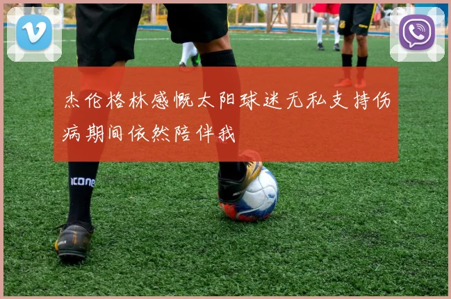 杰伦格林感慨太阳球迷无私支持伤病期间依然陪伴我