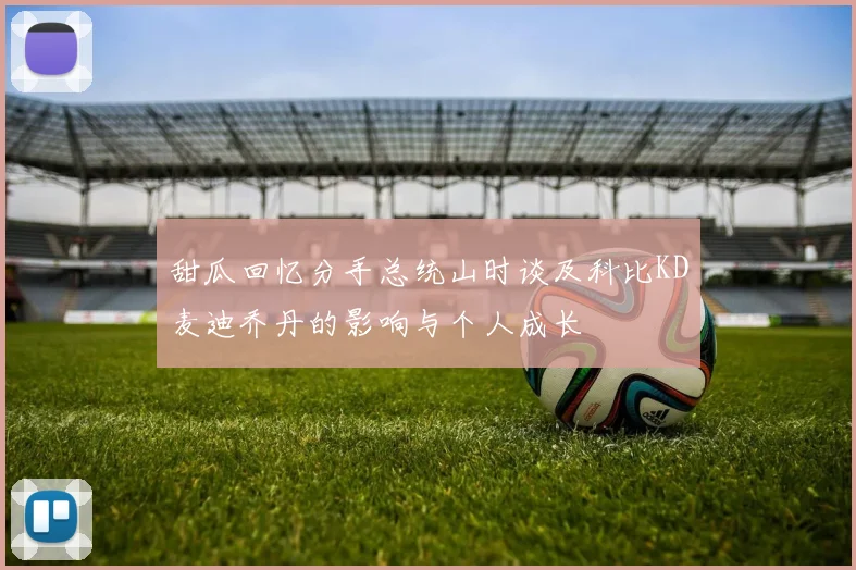 甜瓜回忆分手总统山时谈及科比KD麦迪乔丹的影响与个人成长