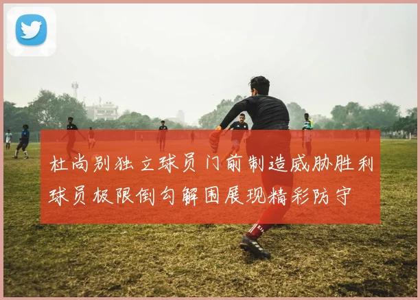 杜尚别独立球员门前制造威胁胜利球员极限倒勾解围展现精彩防守