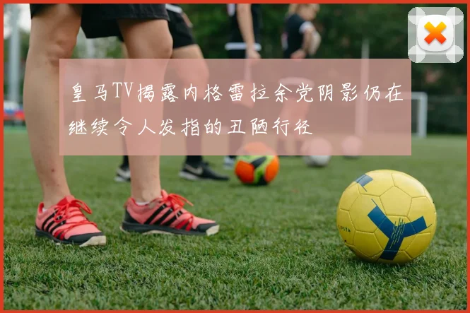 皇马TV揭露内格雷拉余党阴影仍在继续令人发指的丑陋行径