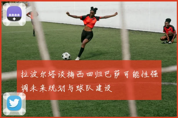 拉波尔塔谈梅西回归巴萨可能性强调未来规划与球队建设