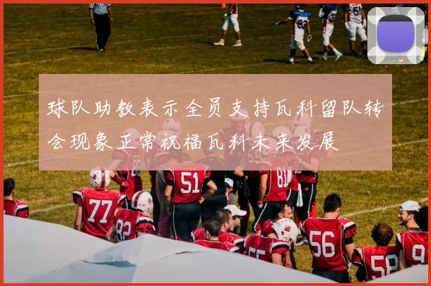 球队助教表示全员支持瓦科留队转会现象正常祝福瓦科未来发展