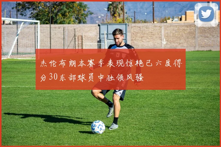 杰伦布朗本赛季表现惊艳已六度得分30东部球员中独领风骚