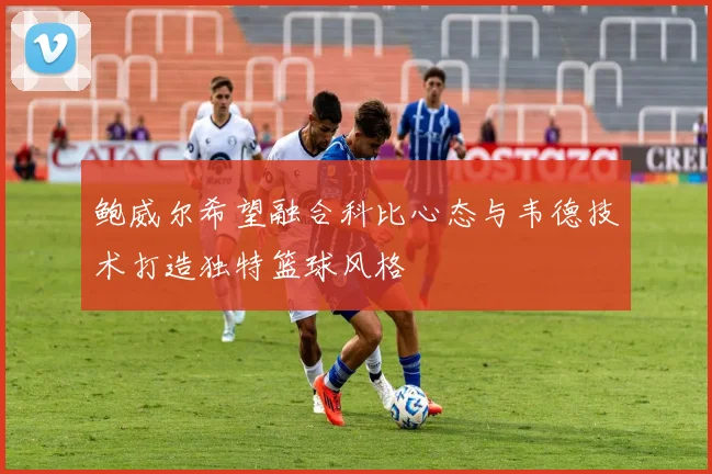 鲍威尔希望融合科比心态与韦德技术打造独特篮球风格