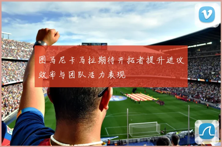 图马尼卡马拉期待开拓者提升进攻效率与团队活力表现