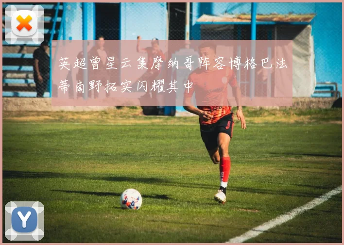 英超曾星云集摩纳哥阵容博格巴法蒂南野拓实闪耀其中