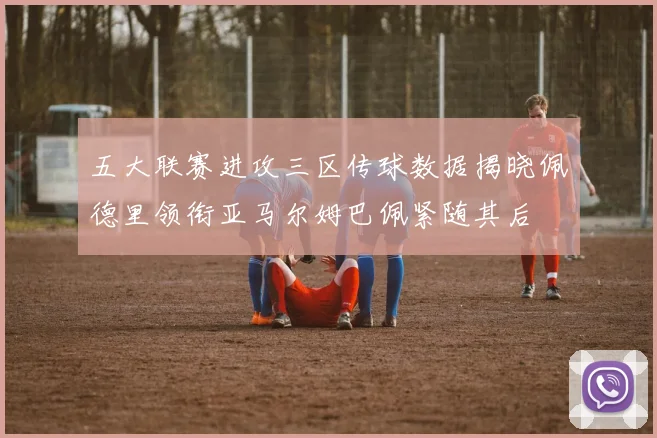 五大联赛进攻三区传球数据揭晓佩德里领衔亚马尔姆巴佩紧随其后
