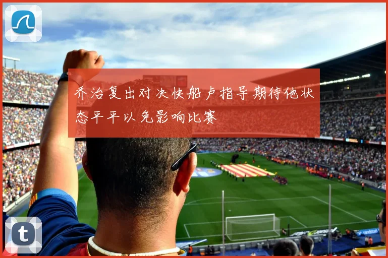乔治复出对决快船卢指导期待他状态平平以免影响比赛