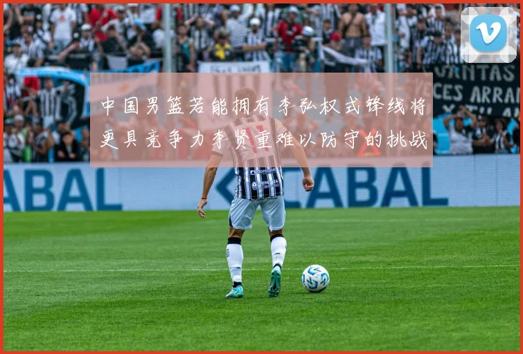 中国男篮若能拥有李弘权式锋线将更具竞争力李贤重难以防守的挑战