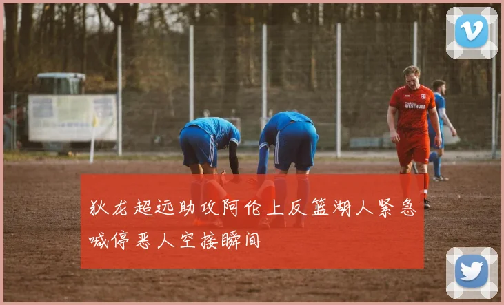 狄龙超远助攻阿伦上反篮湖人紧急喊停恶人空接瞬间