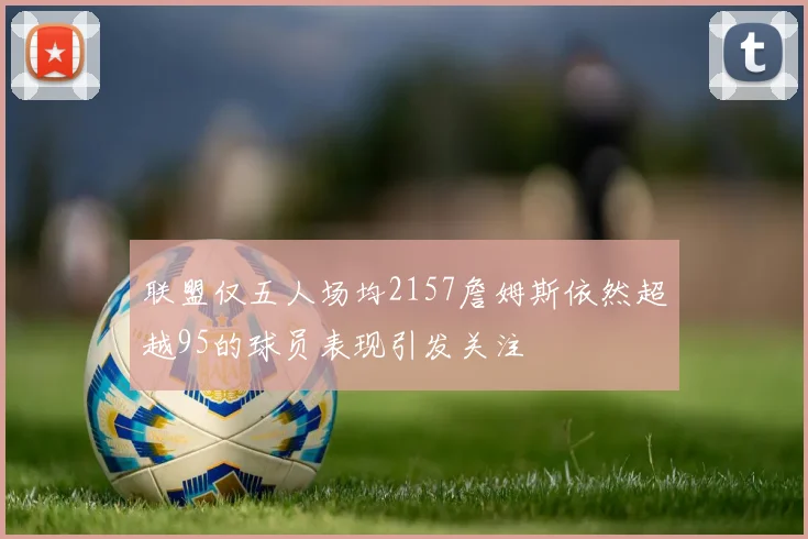 联盟仅五人场均2157詹姆斯依然超越95的球员表现引发关注