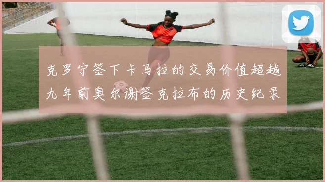 克罗宁签下卡马拉的交易价值超越九年前奥尔谢签克拉布的历史纪录