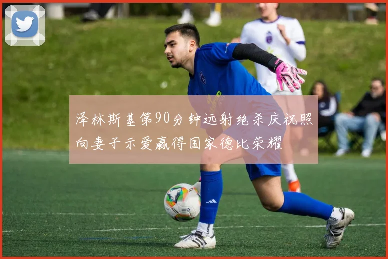 泽林斯基第90分钟远射绝杀庆祝照向妻子示爱赢得国家德比荣耀
