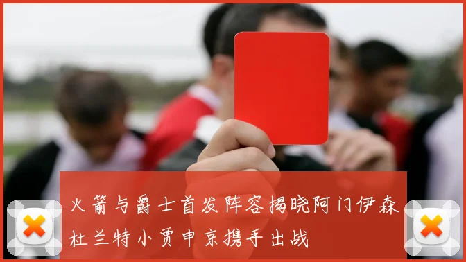 火箭与爵士首发阵容揭晓阿门伊森杜兰特小贾申京携手出战